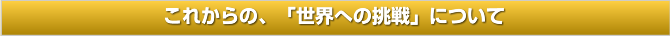 これからの、「世界への挑戦」について